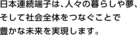 日本連続端子は、人々の暮らしや夢、そしてを社会全体をつなぐことで豊かな未来を実現します。